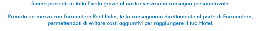 Siamo presenti in tutta l’isola grazie al nostro servizio di consegna personalizzata. Prenota un mezzo con formentera Rent Italia, te lo consegnamo direttamente al porto di Formentera, permettendoti di evitare costi aggiuntivi per raggiungere il tuo Hotel. 