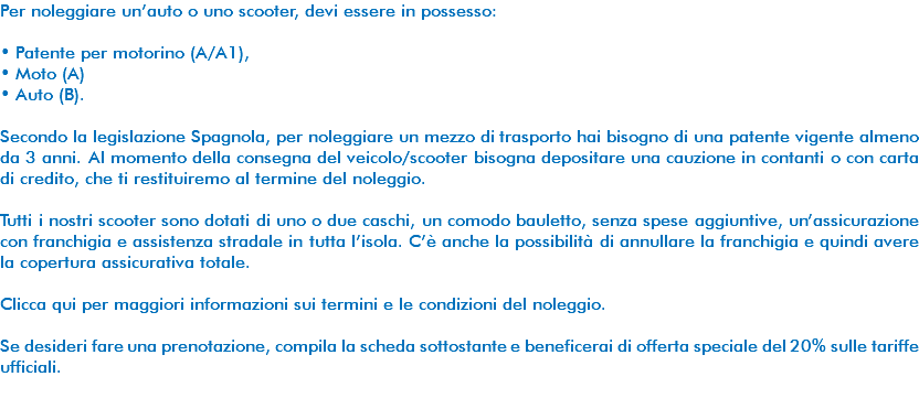 Per noleggiare un’auto o uno scooter, devi essere in possesso: • Patente per motorino (A/A1), • Moto (A) • Auto (B). Secondo la legislazione Spagnola, per noleggiare un mezzo di trasporto hai bisogno di una patente vigente almeno da 3 anni. Al momento della consegna del veicolo/scooter bisogna depositare una cauzione in contanti o con carta di credito, che ti restituiremo al termine del noleggio. Tutti i nostri scooter sono dotati di uno o due caschi, un comodo bauletto, senza spese aggiuntive, un’assicurazione con franchigia e assistenza stradale in tutta l’isola. C’è anche la possibilità di annullare la franchigia e quindi avere la copertura assicurativa totale. Clicca qui per maggiori informazioni sui termini e le condizioni del noleggio. Se desideri fare una prenotazione, compila la scheda sottostante e beneficerai di offerta speciale del 20% sulle tariffe ufficiali. 